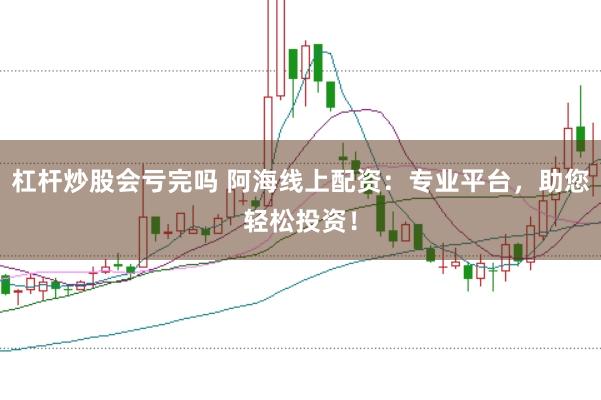 杠杆炒股会亏完吗 阿海线上配资：专业平台，助您轻松投资！