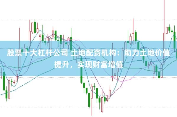 股票十大杠杆公司 土地配资机构：助力土地价值提升，实现财富增值