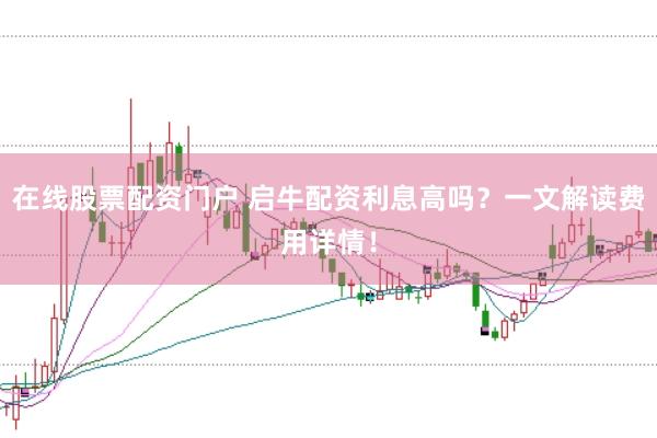 在线股票配资门户 启牛配资利息高吗？一文解读费用详情！