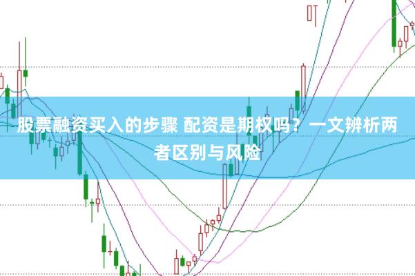 股票融资买入的步骤 配资是期权吗？一文辨析两者区别与风险