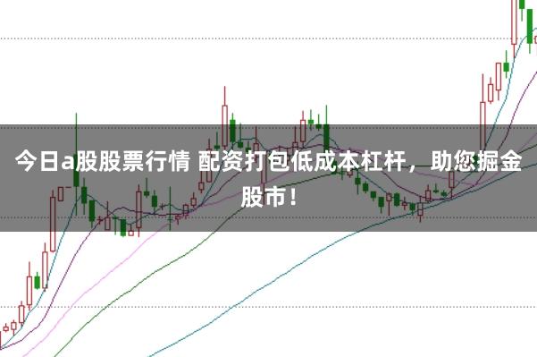 今日a股股票行情 配资打包低成本杠杆，助您掘金股市！