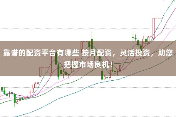 靠谱的配资平台有哪些 按月配资，灵活投资，助您把握市场良机！
