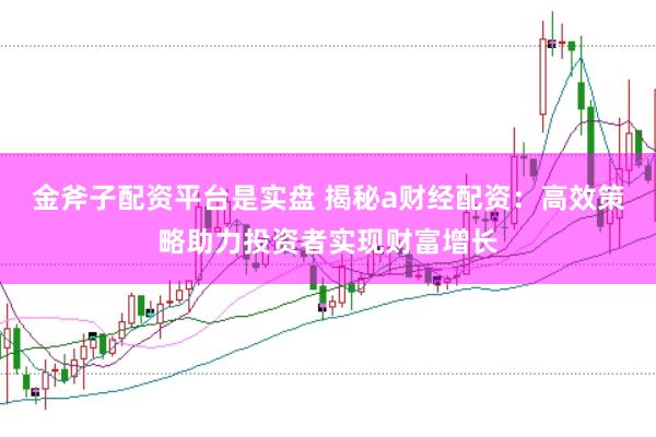 金斧子配资平台是实盘 揭秘a财经配资：高效策略助力投资者实现财富增长