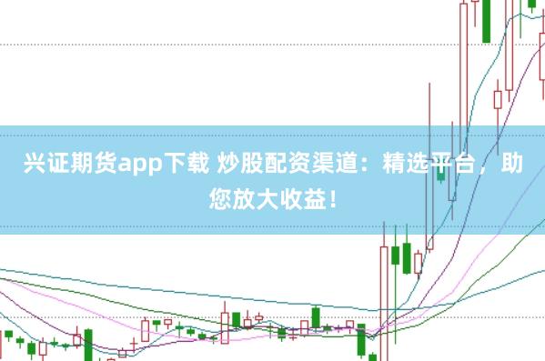兴证期货app下载 炒股配资渠道：精选平台，助您放大收益！