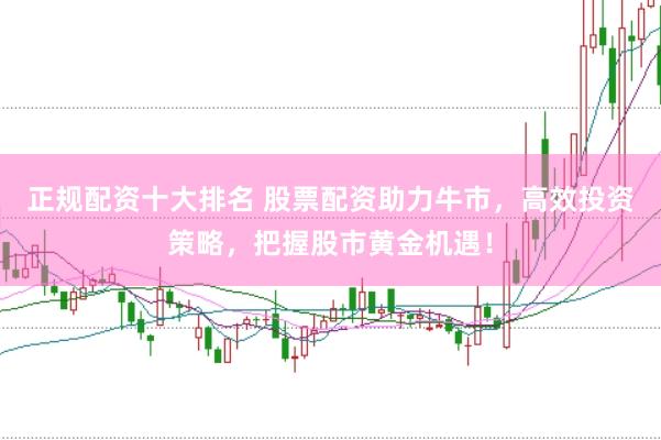 正规配资十大排名 股票配资助力牛市，高效投资策略，把握股市黄金机遇！