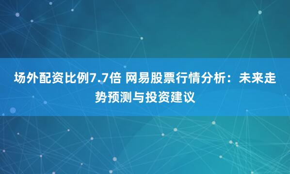 场外配资比例7.7倍 网易股票行情分析：未来走势预测与投资建议