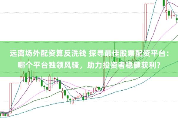远离场外配资算反洗钱 探寻最佳股票配资平台：哪个平台独领风骚，助力投资者稳健获利？