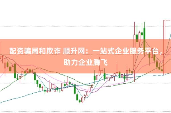 配资骗局和欺诈 顺升网：一站式企业服务平台，助力企业腾飞