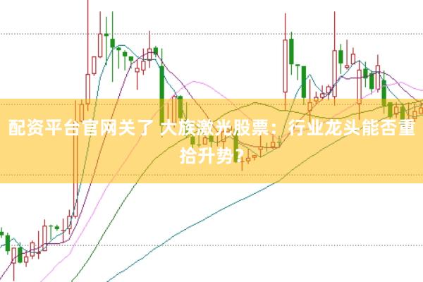 配资平台官网关了 大族激光股票：行业龙头能否重拾升势？