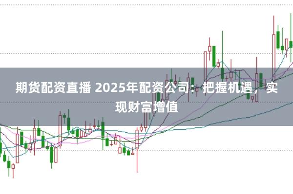 期货配资直播 2025年配资公司：把握机遇，实现财富增值