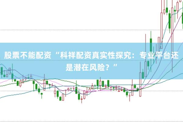 股票不能配资 “科祥配资真实性探究：专业平台还是潜在风险？”