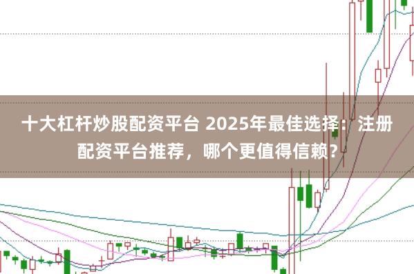 十大杠杆炒股配资平台 2025年最佳选择：注册配资平台推荐，哪个更值得信赖？