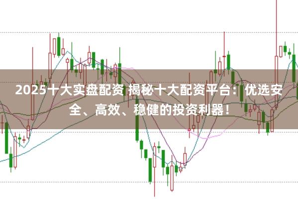 2025十大实盘配资 揭秘十大配资平台：优选安全、高效、稳健的投资利器！