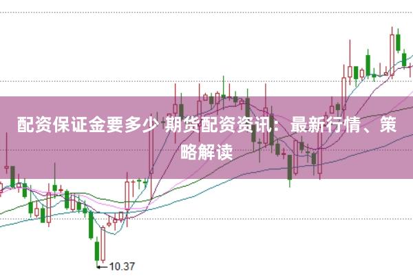 配资保证金要多少 期货配资资讯：最新行情、策略解读