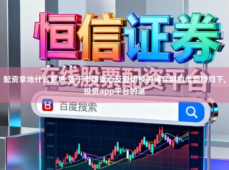配资拿地什么意思 处于市场重心反复切换的博弈期的走势格局下,投资app平台的退